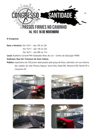 O Congresso 
Data e Horários: Dia 14/11 - das 19h às 22h 
Dia 15/11 - das 14h às 22h 
Dia 16/11 - das 08h às 11h 
Local: Auditório Coronel PM Clodoaldo Alves de Lira - Centro de Educação PMPB 
Endereço: Rua Cel. Francisco de Assis Veloso. 
Público: expectativa de 350 jovens abençoados pela graça de Deus, advindos, em sua maioria, das cidades de João Pessoa, Bayeux, Santa Rita, Natal-RN, Mossoró-RN, Recife-PE e Campinas-SP. 
 