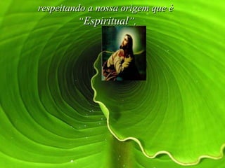respeitando a nossa origem que é  “ Espiritual ”,   
