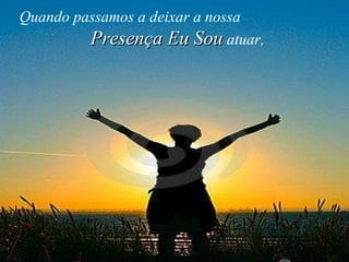 Quando passamos a deixar a nossa   Presença Eu Sou   atuar,   