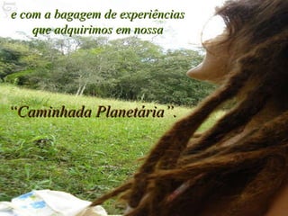 e com a bagagem de experiências que adquirimos em nossa “ Caminhada Planetária”. 