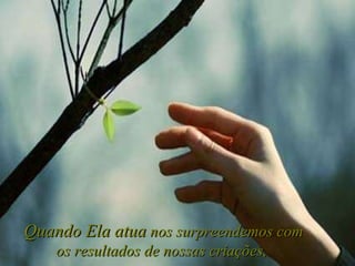 Quando Ela atua  nos surpreendemos com os resultados de nossas criações,   
