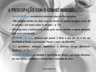 A PREOCUPAÇÃO COM O CONHECIMENTO
• Heráclito de Éfeso: considerava a natureza como um fluxo perpétuo.
  “Não podemos banhar-nos duas vezes no mesmo rio, porque as águas nunca são
  as mesmas e nós nunca somos os mesmos”. p. 110.
• Diferença entre o conhecimento obtido pelos nossos sentidos e aquele alcançado
  pelo nosso pensamento.
• Parmênides de Eléia: afirmava que pensar é dizer o que um ser é em sua
  identidade profunda e permanente. Pensar e sentir são diferentes.
• “(...) percebemos mudanças impensáveis e devemos pensar identidades
  imutáveis”. p. 111.
• Demócrito de Abdera: a realidade é constituída por átomos, que sendo diferentes
  em suas formas, combinam-se produzindo a variedade de seres.


                                atenasregina@yahoo.com.br
 