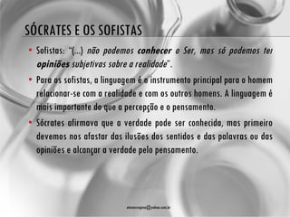 SÓCRATES E OS SOFISTAS
• Sofistas: “(...) não podemos conhecer o Ser, mas só podemos ter
  opiniões subjetivas sobre a realidade”.
• Para os sofistas, a linguagem é o instrumento principal para o homem
  relacionar-se com a realidade e com os outros homens. A linguagem é
  mais importante do que a percepção e o pensamento.
• Sócrates afirmava que a verdade pode ser conhecida, mas primeiro
  devemos nos afastar das ilusões dos sentidos e das palavras ou das
  opiniões e alcançar a verdade pelo pensamento.



                            atenasregina@yahoo.com.br
 
