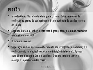 PLATÃO
• Introdução na filosofia da ideia que existem várias maneiras de
  conhecer ou graus de conhecimento ( com ausência do verdadeiro ou
  do falso).
• Segundo Platão o conhecimento tem 4 graus: crença, opinião,raciocínio
  e intuição intelectual.
• O mito da caverna.
• Separação radical entre o conhecimento sensível (crença e opinião) e o
  conhecimento intelectual (raciocínio e intuição intelectual). Apenas
  este último alcança o Ser e a verdade. O conhecimento sensível
  alcança as aparências das coisas.
                             atenasregina@yahoo.com.br
 