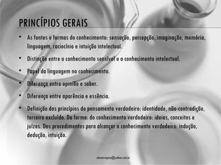 PRINCÍPIOS GERAIS
• As fontes e formas do conhecimento: sensação, percepção, imaginação, memória,
  linguagem, raciocínio e intuição intelectual.
• Distinção entre o conhecimento sensível e o conhecimento intelectual.
• Papel da linguagem no conhecimento.
• Diferença entre opinião e saber.
• Diferença entre aparência e essência.
• Definição dos princípios do pensamento verdadeiro: identidade, não-contradição,
  terceiro excluído. Da forma: do conhecimento verdadeiro: ideias, conceitos e
  juízos. Dos procedimentos para alcançar o conhecimento verdadeiro: indução,
  dedução, intuição.

                                  atenasregina@yahoo.com.br
 