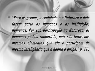 • “Para os gregos, a realidade é a Natureza e dela
  fazem parte os humanos e as instituições
  humanas. Por sua participação na Natureza, os
  humanos podem conhecê-la, pois são feitos dos
  mesmos elementos que ela e participam da
  mesma inteligência que a habita e dirige.” p. 113


                    atenasregina@yahoo.com.br
 