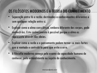 OS FILÓSOFOS MODERNOS E A TEORIA DO CONHECIMENTO
• Separação entre fé e razão: destinadas a conhecimentos diferentes e
  sem qualquer relação entre si.
• Explicar como a alma-consciência, embora diferente dos corpos, pode
  conhecê-los. Este conhecimento é possível porque a alma os
  representa através das ideias.
• Explicar como a razão e o pensamento podem tornar-se mais fortes
  que a vontade e controlá-la para que evite o erro.
• A filosofia moderna começa pelo exame da capacidade humana de
  conhecer, pelo entendimento ou sujeito do conhecimento.

                             atenasregina@yahoo.com.br
 