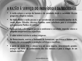 A RAZÃO À SERVIÇO DO INDIVÍDUO E DA SOCIEDADE
• A razão esteve a serviço do homem e da sociedade desde a sociedade clássica
  grega até o Império romano.
• Na Idade Média a razão passou a ser considerada um instrumento auxiliar da fé,
  sendo alguns filósofos clássicos tomados como referência para a cristandade,
  principalmente Platão e Aristóteles.
• Neste período, a fé religiosa passou a condicionar a sociedade, impondo valores e
  exigindo comportamentos específicos.
• O saber estava restrito às ordens religiosas.
• No Renascimento, ocorreu o fenômeno do humanismo, que trouxe o homem para
  o centro das preocupações e produções artísticas e científicas.
• A partir do século XVII, a ciência teve um novo impulso, determinando grandes
  avanços em torno do conhecimento das leis naturais e para a criação de um
  método científico.

                                  atenasregina@yahoo.com.br
 