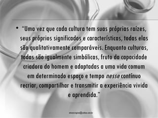 • “Uma vez que cada cultura tem suas próprias raízes,
 seus próprios significados e características, todas elas
 são qualitativamente comparáveis. Enquanto culturas,
  todas são igualmente simbólicas, fruto da capacidade
   criadora do homem e adaptadas a uma vida comum
     em determinado espaço e tempo nesse contínuo
  recriar, compartilhar e transmitir a experiência vivida
                      e aprendida.”

                      atenasregina@yahoo.com.br
 