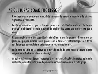 AS CULTURAS COMO PROCESSO
• O conhecimento surgiu da capacidade humana de pensar o mundo e de atribuir
  significado à realidade.
• Desde a pré-história que o homem supera os obstáculos naturais de forma
  criativa, modificando o meio e buscando explicações sobre si e a natureza que o
  cerca.
• O desenvolvimento da capacidade simbólica e da linguagem diferenciou os
  primeiros grupos humanos que, procuraram estabelecer interpretações em torno
  dos fatos que os envolviam, originando novos conhecimentos.
• Cada novo desafio posto criava-se a possibilidade de uma nova resposta, dando
  origem ao trabalho, ao ritual e a tradição.
• As culturas humanas deram respostas diferentes aos desafios impostos pelo meio
  ambiente, o que foi determinado pela dinâmica cultural comum a cada grupo.

                                 atenasregina@yahoo.com.br
 