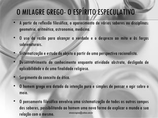 O MILAGRE GREGO- O ESPÍRITO ESPECULATIVO
• A partir da reflexão filosófica, o aparecimento de vários saberes ou disciplinas:
  geometria, aritmética, astronomia, medicina.
• O uso da razão para alcançar a verdade e o desprezo ao mito e às forças
  sobrenaturais.
• Sistematização e estudo do objeto a partir de uma perspectiva racionalista.
• Desenvolvimento do conhecimento enquanto atividade abstrata, desligada de
  aplicabilidade e de uma finalidade religiosa.
• Surgimento do conceito de ética.
• O homem grego era dotado da intenção pura e simples de pensar e agir sobre o
  meio.
• O pensamento filosófico envolvia uma sistematização de todos os outros campos
  dos saberes, possibilitando ao homem uma nova forma de explicar o mundo e sua
  relação com o mesmo.            atenasregina@yahoo.com.br
 