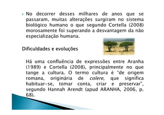 No decorrer desses milhares de anos que se
passaram, muitas alterações surgiram no sistema
biológico humano o que segundo Cortella (2008)
morosamente foi superando a desvantagem da não
especialização humana.
DificuldadesDificuldadesDificuldadesDificuldades eeee evoluçõesevoluçõesevoluçõesevoluções
Há uma confluência de expressões entre Aranha
(1989) e Cortella (2008), principalmente no que
tange a cultura. O termo cultura é “de origem
romana, originária de colere, que significa
habituar-se, tomar conta, criar e preservar”,
segundo Hannah Arendt (apud ARANHA, 2006, p.
68).
 
