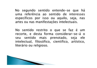 No segundo sentido entende-se que há
uma referência ao sentido de interesses
específicos por isso ou aquilo, seja, nas
artes ou nas manifestações intelectuais.
No sentido restrito o que se faz é um
recorte, e desta forma considerar-se-á orecorte, e desta forma considerar-se-á o
seu sentido mais prenotado, seja ele
intelectual, filosófico, cientifico, artístico,
literário ou religioso.
 
