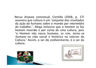 Nessa disputa conceitual, Cortella (2008, p. 37)
assevera que cultura é um “conjunto dos resultados
da ação do humano sobre o mundo por intermédio
do trabalho.”. Alega inclusive que o homem se faz
homem inserido e por conta de uma cultura, pois
“o Homem não nasce humano, se sim, torna-se“o Homem não nasce humano, se sim, torna-se
humano na vida social e histórica no interior da
Cultura.” Assim, o ser do conhecimento, é o ser da
cultura.
 