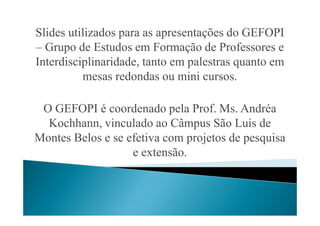 Slides utilizados para as apresentações do GEFOPI
– Grupo de Estudos em Formação de Professores e
Interdisciplinaridade, tanto em palestras quanto em
mesas redondas ou mini cursos.
O GEFOPI é coordenado pela Prof. Ms. AndréaO GEFOPI é coordenado pela Prof. Ms. Andréa
Kochhann, vinculado ao Câmpus São Luis de
Montes Belos e se efetiva com projetos de pesquisa
e extensão.
 
