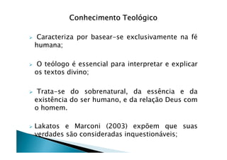Conhecimento TeológicoConhecimento TeológicoConhecimento TeológicoConhecimento Teológico
Caracteriza por basear-se exclusivamente na fé
humana;
O teólogo é essencial para interpretar e explicar
os textos divino;
Trata-se do sobrenatural, da essência e da
existência do ser humano, e da relação Deus com
o homem.
Lakatos e Marconi (2003) expõem que suas
verdades são consideradas inquestionáveis;
 