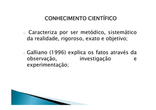 CONHECIMENTO CIENTÍFICOCONHECIMENTO CIENTÍFICOCONHECIMENTO CIENTÍFICOCONHECIMENTO CIENTÍFICO
o Caracteriza por ser metódico, sistemático
da realidade, rigoroso, exato e objetivo;
o Galliano (1996) explica os fatos através dao Galliano (1996) explica os fatos através da
observação, investigação e
experimentação;
 