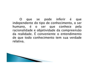 O que se pode inferir é que
independente do tipo de conhecimento, o ser
humano, é o ser que conhece pela
racionalidade e objetividade da compreensão
da realidade. É conveniente o entendimentoda realidade. É conveniente o entendimento
de que todo conhecimento tem sua verdade
relativa.
 