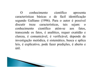 O conhecimento científico apresenta
características básicas e de fácil identificação
segundo Galliano (1996). Para o autor é possível
discutir treze características, tais sejam: o
conhecimento científico atém-se aos fatos,
transcende os fatos, é analítico, requer exatidão e
clareza, é comunicável, é verificável, depende declareza, é comunicável, é verificável, depende de
investigação metódica, é sistemático, busca e aplica
leis, é explicativo, pode fazer predições, é aberto e
útil.
 