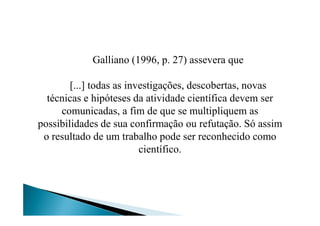 Galliano (1996, p. 27) assevera que
[...] todas as investigações, descobertas, novas
técnicas e hipóteses da atividade científica devem ser
comunicadas, a fim de que se multipliquem ascomunicadas, a fim de que se multipliquem as
possibilidades de sua confirmação ou refutação. Só assim
o resultado de um trabalho pode ser reconhecido como
científico.
 
