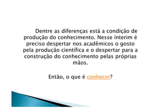 Dentre as diferenças está a condição de
produção do conhecimento. Nesse ínterim é
preciso despertar nos acadêmicos o gosto
pela produção científica e o despertar para a
construção do conhecimento pelas própriasconstrução do conhecimento pelas próprias
mãos.
Então, o que é conhecer?
 