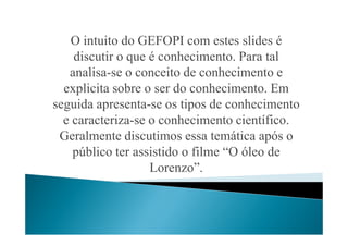 O intuito do GEFOPI com estes slides é
discutir o que é conhecimento. Para tal
analisa-se o conceito de conhecimento e
explicita sobre o ser do conhecimento. Em
seguida apresenta-se os tipos de conhecimento
e caracteriza-se o conhecimento científico.e caracteriza-se o conhecimento científico.
Geralmente discutimos essa temática após o
público ter assistido o filme “O óleo de
Lorenzo”.
 