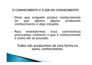 Dizer que ninguém produz conhecimento
ou que apenas alguns produzem
conhecimento é algo inóspito.
Para entendermos essa controvérsiaPara entendermos essa controvérsia
precisamos conhecer o que é conhecimento
e como ele se procede.
Todos nós produzimos de uma forma ouTodos nós produzimos de uma forma ouTodos nós produzimos de uma forma ouTodos nós produzimos de uma forma ou
outra, conhecimento.outra, conhecimento.outra, conhecimento.outra, conhecimento.
 