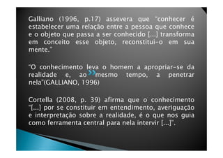 Galliano (1996, p.17) assevera que “conhecer é
estabelecer uma relação entre a pessoa que conhece
e o objeto que passa a ser conhecido [...] transforma
em conceito esse objeto, reconstitui-o em sua
mente.”
“O conhecimento leva o homem a apropriar-se da
realidade e, ao mesmo tempo, a penetrar
nela”(GALLIANO, 1996)nela”(GALLIANO, 1996)
Cortella (2008, p. 39) afirma que o conhecimento
“[...] por se constituir em entendimento, averiguação
e interpretação sobre a realidade, é o que nos guia
como ferramenta central para nela intervir [...]”.
 
