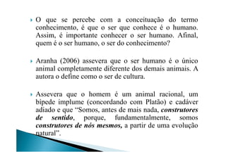 O que se percebe com a conceituação do termo
conhecimento, é que o ser que conhece é o humano.
Assim, é importante conhecer o ser humano. Afinal,
quem é o ser humano, o ser do conhecimento?
Aranha (2006) assevera que o ser humano é o único
animal completamente diferente dos demais animais. A
autora o define como o ser de cultura.autora o define como o ser de cultura.
Assevera que o homem é um animal racional, um
bípede implume (concordando com Platão) e cadáver
adiado e que “Somos, antes de mais nada, construtores
de sentido, porque, fundamentalmente, somos
construtores de nós mesmos, a partir de uma evolução
natural”.
 