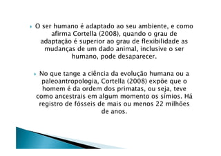 O ser humano é adaptado ao seu ambiente, e como
afirma Cortella (2008), quando o grau de
adaptação é superior ao grau de flexibilidade as
mudanças de um dado animal, inclusive o ser
humano, pode desaparecer.
No que tange a ciência da evolução humana ou a
paleoantropologia, Cortella (2008) expõe que opaleoantropologia, Cortella (2008) expõe que o
homem é da ordem dos primatas, ou seja, teve
como ancestrais em algum momento os símios. Há
registro de fósseis de mais ou menos 22 milhões
de anos.
 