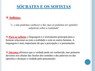 SÓCRATES E OS SOFISTAS
 Sofistas:
“(...) não podemos conhecer o Ser, mas só podemos ter opiniões
subjetivas sobre a realidade”
 Para os sofistas, a linguagem é o instrumento principal para o
homem relacionar-se com a realidade e com os outros homens. A
linguagem é mais importante do que a percepção e o pensamento.
 Sócrates afirmava que a verdade pode ser conhecida, mas primeiro
devemos nos afastar das ilusões dos sentidos e das palavras ou das
opiniões e alcançar a verdade pelo pensamento.

 