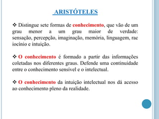 ARISTÓTELES
 Distingue sete formas de conhecimento, que vão de um
grau menor a um grau maior de verdade:
sensação, percepção, imaginação, memória, linguagem, rac
iocínio e intuição.
 O conhecimento é formado a partir das informações
coletadas nos diferentes graus. Defende uma continuidade
entre o conhecimento sensível e o intelectual.
 O conhecimento da intuição intelectual nos dá acesso
ao conhecimento pleno da realidade.

 