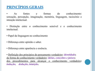 PRINCÍPIOS GERAIS
•
As
fontes
e
formas
do
conhecimento:
sensação, percepção, imaginação, memória, linguagem, raciocínio e
intuição intelectual.
• Distinção entre o conhecimento sensível e o conhecimento
intelectual.
• Papel da linguagem no conhecimento
• Diferença entre opinião e saber.
• Diferença entre aparência e essência.
• Definição dos princípios do pensamento verdadeiro: identidade;
da forma do conhecimento verdadeiro: ideias, conceitos e juízos;
dos procedimentos para alcançar o conhecimento verdadeiro:
indução, dedução, intuição.

 