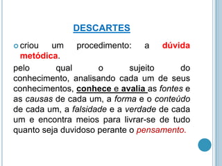 DESCARTES
 criou

um
procedimento:
a dúvida
metódica.
pelo
qual
o
sujeito
do
conhecimento, analisando cada um de seus
conhecimentos, conhece e avalia as fontes e
as causas de cada um, a forma e o conteúdo
de cada um, a falsidade e a verdade de cada
um e encontra meios para livrar-se de tudo
quanto seja duvidoso perante o pensamento.

 