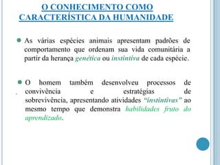 O CONHECIMENTO COMO
CARACTERÍSTICA DA HUMANIDADE

● As

várias espécies animais apresentam padrões de
comportamento que ordenam sua vida comunitária a
partir da herança genética ou instintiva de cada espécie.

●O
.

homem também desenvolveu processos de
convivência
e
estratégias
de
sobrevivência, apresentando atividades “instintivas” ao
mesmo tempo que demonstra habilidades fruto do
aprendizado.

 