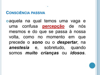 CONSCIÊNCIA PASSIVA
 aquela

na qual temos uma vaga e
uma confusa percepção de nós
mesmos e do que se passa à nossa
volta, como no momento em que
precede o sono ou o despertar, na
anestesia e, sobretudo, quando
somos muito crianças ou idosos.

 