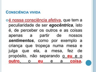 CONSCIÊNCIA VIVIDA
é

nossa consciência afetiva, que tem a
peculiaridade de ser egocêntrica, isto
é, de perceber os outros e as coisas
apenas
a
partir
de
nossos
sentimentos, como por exemplo a
criança que tropeça numa mesa e
julga que ela, a mesa, fez de
propósito, não separando o eu e o
outro,
o
eu
e
a
coisa.

 