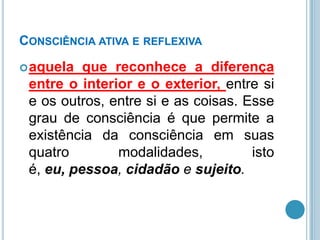 CONSCIÊNCIA ATIVA E REFLEXIVA
 aquela

que reconhece a diferença
entre o interior e o exterior, entre si
e os outros, entre si e as coisas. Esse
grau de consciência é que permite a
existência da consciência em suas
quatro
modalidades,
isto
é, eu, pessoa, cidadão e sujeito.

 