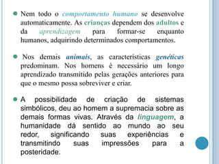 ● Nem

todo o comportamento humano se desenvolve
automaticamente. As crianças dependem dos adultos e
da
aprendizagem
para
formar-se
enquanto
humanos, adquirindo determinados comportamentos.

●

Nos demais animais, as características genéticas
predominam. Nos homens é necessário um longo
aprendizado transmitido pelas gerações anteriores para
que o mesmo possa sobreviver e criar.

●A

possibilidade de criação de sistemas
simbólicos, deu ao homem a supremacia sobre as
demais formas vivas. Através da linguagem, a
humanidade dá sentido ao mundo ao seu
redor,
significando
suas
experiências
e
transmitindo
suas
impressões
para
a
posteridade.

 