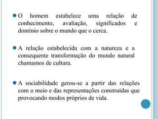 ●O

homem estabelece uma relação de
conhecimento, avaliação, significados e
domínio sobre o mundo que o cerca.

●A

relação estabelecida com a natureza e a
consequente transformação do mundo natural
chamamos de cultura.

●A

sociabilidade gerou-se a partir das relações
com o meio e das representações construídas que
provocando modos próprios de vida.

 