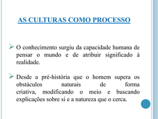 AS CULTURAS COMO PROCESSO

 O conhecimento surgiu da capacidade humana de
pensar o mundo e de atribuir significado à
realidade.

 Desde

a pré-história que o homem supera os
obstáculos
naturais
de
forma
criativa, modificando o meio e buscando
explicações sobre si e a natureza que o cerca.

 