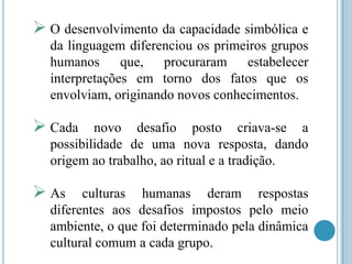  O desenvolvimento da capacidade simbólica e
da linguagem diferenciou os primeiros grupos
humanos
que,
procuraram
estabelecer
interpretações em torno dos fatos que os
envolviam, originando novos conhecimentos.

 Cada

novo desafio posto criava-se a
possibilidade de uma nova resposta, dando
origem ao trabalho, ao ritual e a tradição.

 As

culturas humanas deram respostas
diferentes aos desafios impostos pelo meio
ambiente, o que foi determinado pela dinâmica
cultural comum a cada grupo.

 