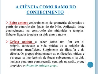 A CIÊNCIA COMO RAMO DO
CONHECIMENTO
 Egito antigo: conhecimentos de geometria elaborados a
partir do controle das águas do rio Nilo. Aplicação deste
conhecimento na construção das pirâmides e templos.
Saberes ligados à crença na vida após a morte .
 Grécia antiga: o saber como um fim em si
próprio, associado à vida prática ou à solução de
problemas metafísicos. Surgimento da filosofia e da
ciência. Os gregos abandonaram as explicações míticas e
a crença na interferência de forças sobrenaturais na vida
humana para uma compreensão centrada na razão, o que
propiciou o chamado milagre grego.

 