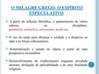 O MILAGRE GREGO- O ESPÍRITO
ESPECULATIVO
 A partir

da reflexão filosófica, o aparecimento de vários
saberes
ou
disciplinas:
geometria, aritmética, astronomia, medicina.

O

uso da razão para alcançar a verdade e o desprezo ao
mito e às forças sobrenaturais.

 Sistematização

e estudo do objeto a partir de uma
perspectiva racionalista.

 Desenvolvimento

do conhecimento enquanto atividade
abstrata, desligada de aplicabilidade e de uma finalidade
religiosa.

 