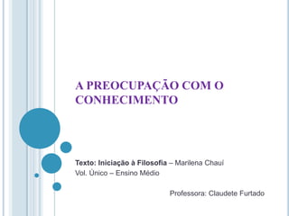 A PREOCUPAÇÃO COM O
CONHECIMENTO

Texto: Iniciação à Filosofia – Marilena Chauí
Vol. Único – Ensino Médio
Professora: Claudete Furtado

 