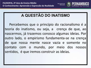 A QUESTÃO DO INATISMO
Percebemos que o princípio do racionalismo é a
teoria do inatismo, ou seja, a crença de que, ao
nascermos, já trazemos conosco algumas ideias. Por
outro lado, o empirismo fundamenta-se na crença
de que nossa mente nasce vazia e somente no
contato com o mundo, por meio dos nossos
sentidos, é que iremos construir as ideias.
FILOSOFIA, 2º Ano do Ensino Médio
O Conhecimento: Apreensão e Expressão da Realidade
 