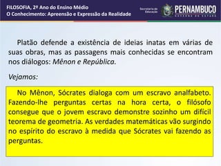 Platão defende a existência de ideias inatas em várias de
suas obras, mas as passagens mais conhecidas se encontram
nos diálogos: Mênon e República.
Vejamos:
No Mênon, Sócrates dialoga com um escravo analfabeto.
Fazendo-lhe perguntas certas na hora certa, o filósofo
consegue que o jovem escravo demonstre sozinho um difícil
teorema de geometria. As verdades matemáticas vão surgindo
no espírito do escravo à medida que Sócrates vai fazendo as
perguntas.
FILOSOFIA, 2º Ano do Ensino Médio
O Conhecimento: Apreensão e Expressão da Realidade
 