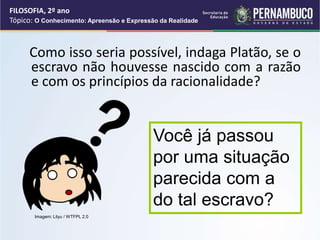 Como isso seria possível, indaga Platão, se o
escravo não houvesse nascido com a razão
e com os princípios da racionalidade?
Você já passou
por uma situação
parecida com a
do tal escravo?
FILOSOFIA, 2º ano
Tópico: O Conhecimento: Apreensão e Expressão da Realidade
Imagem: Lilyu / WTFPL 2.0
 