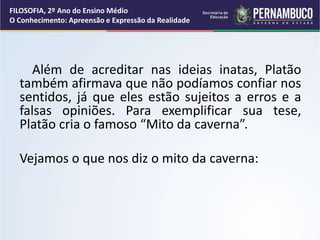 Além de acreditar nas ideias inatas, Platão
também afirmava que não podíamos confiar nos
sentidos, já que eles estão sujeitos a erros e a
falsas opiniões. Para exemplificar sua tese,
Platão cria o famoso “Mito da caverna”.
Vejamos o que nos diz o mito da caverna:
FILOSOFIA, 2º Ano do Ensino Médio
O Conhecimento: Apreensão e Expressão da Realidade
 