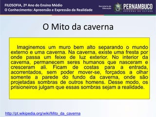 O Mito da caverna
Imaginemos um muro bem alto separando o mundo
externo e uma caverna. Na caverna, existe uma fresta por
onde passa um feixe de luz exterior. No interior da
caverna, permanecem seres humanos que nasceram e
cresceram ali. Ficam de costas para a entrada,
acorrentados, sem poder mover-se, forçados a olhar
somente a parede do fundo da caverna, onde são
projetadas sombras de outros homens. Desse modo, os
prisioneiros julgam que essas sombras sejam a realidade.
FILOSOFIA, 2º Ano do Ensino Médio
O Conhecimento: Apreensão e Expressão da Realidade
http://pt.wikipedia.org/wiki/Mito_da_caverna
 